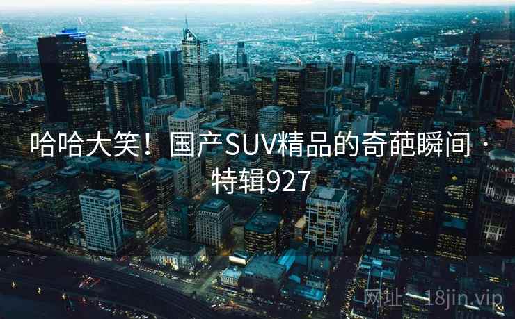 哈哈大笑!国产SUV精品的奇葩瞬间 · 特辑927 哈哈大笑!国产SUV精品的奇葩瞬间 · 特辑927