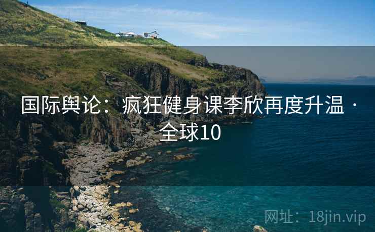 国际舆论：疯狂健身课李欣再度升温 · 全球10