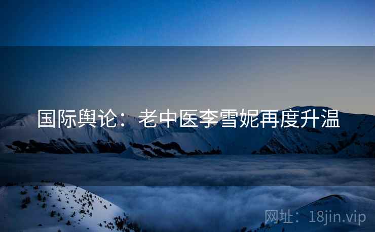 国际舆论：老中医李雪妮再度升温