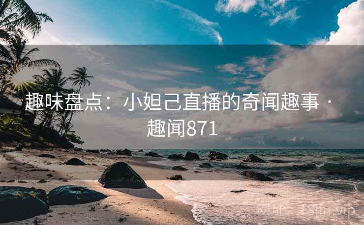 趣味盘点：小妲己直播的奇闻趣事 · 趣闻871