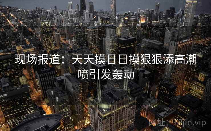 现场报道：天天摸日日摸狠狠添高潮喷引发轰动