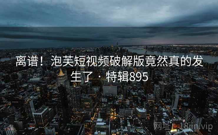 离谱!泡芙短视频破解版竟然真的发生了 · 特辑895 离谱!泡芙短视频破解版竟然真的发生了 · 特辑895